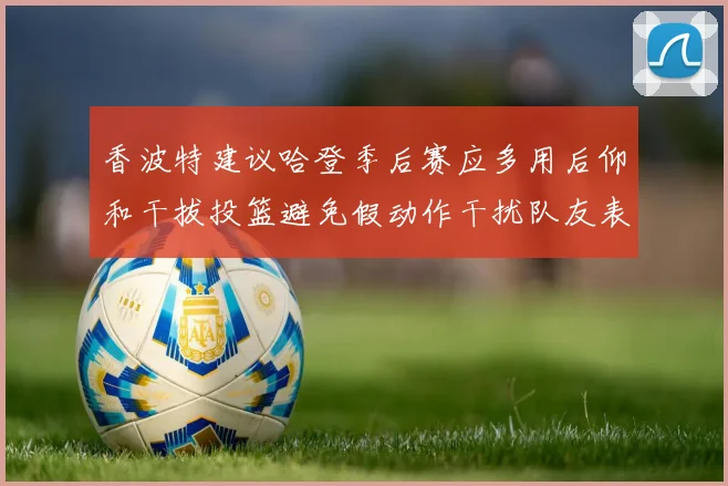 香波特建议哈登季后赛应多用后仰和干拔投篮避免假动作干扰队友表现