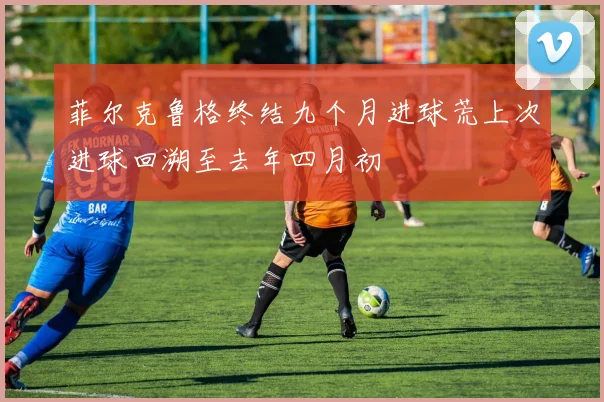 菲尔克鲁格终结九个月进球荒上次进球回溯至去年四月初
