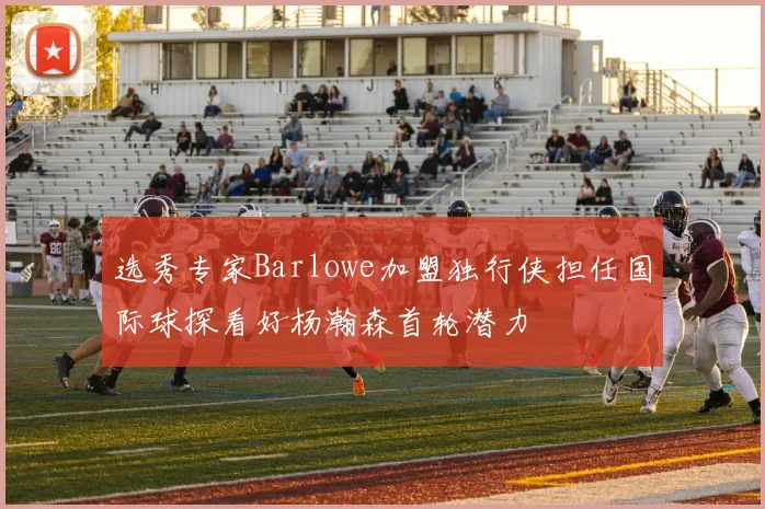 选秀专家Barlowe加盟独行侠担任国际球探看好杨瀚森首轮潜力