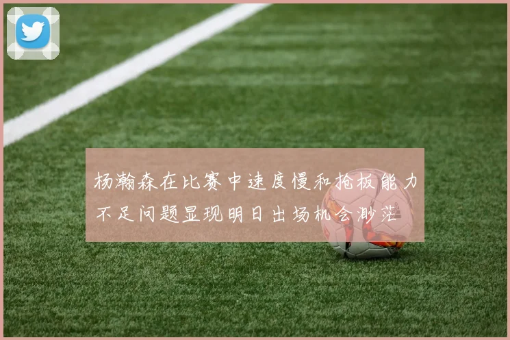 杨瀚森在比赛中速度慢和抢板能力不足问题显现明日出场机会渺茫