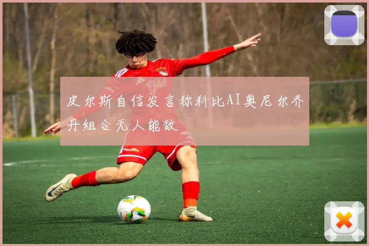 皮尔斯自信发言称科比AI奥尼尔乔丹组合无人能敌