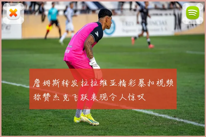 詹姆斯转发拉拉维亚精彩暴扣视频称赞杰克飞跃表现令人惊叹