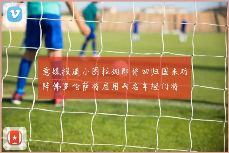 意媒报道小图拉姆即将回归国米对阵佛罗伦萨将启用两名年轻门将